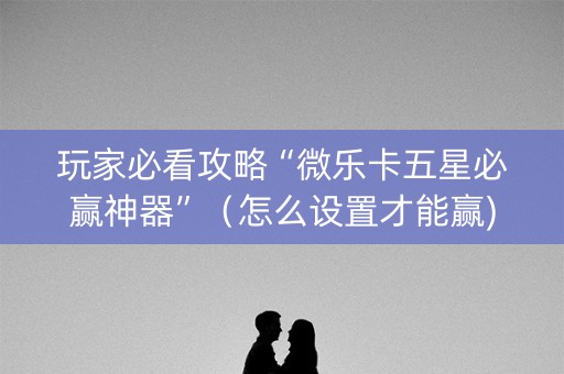 玩家必看攻略“微乐卡五星必赢神器”（怎么设置才能赢)