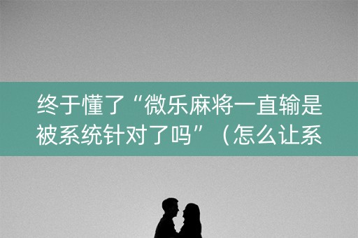 终于懂了“微乐麻将一直输是被系统针对了吗”（怎么让系统给自己好牌)