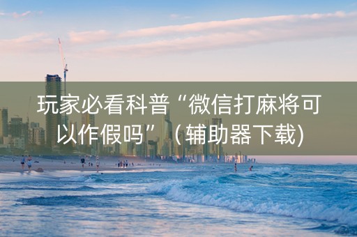 玩家必看科普“微信打麻将可以作假吗”（辅助器下载)