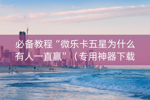 必备教程“微乐卡五星为什么有人一直赢”（专用神器下载)