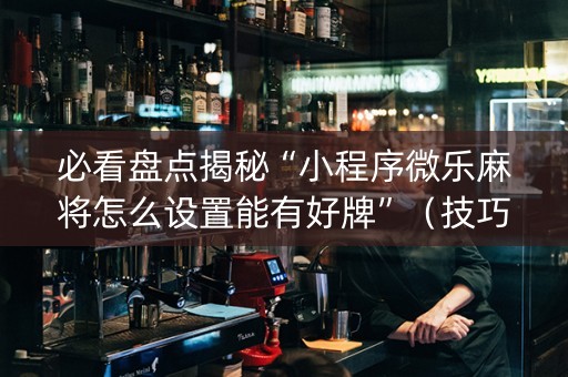 必看盘点揭秘“小程序微乐麻将怎么设置能有好牌”（技巧和打好牌方法)