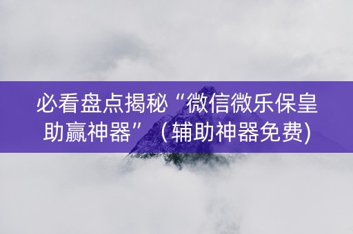 必看盘点揭秘“微信微乐保皇助赢神器”（辅助神器免费)