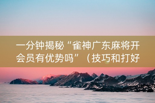 一分钟揭秘“雀神广东麻将开会员有优势吗”（技巧和打好牌方法)