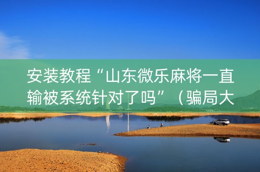 安装教程“山东微乐麻将一直输被系统针对了吗”（骗局大揭秘)