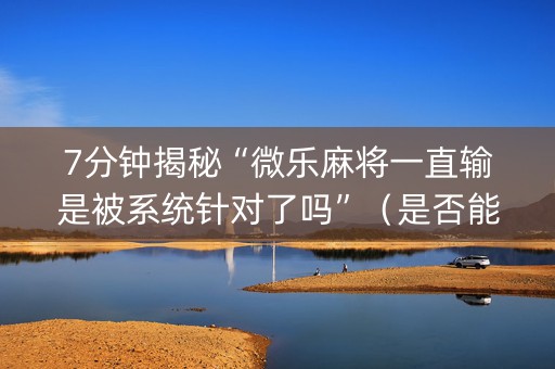 7分钟揭秘“微乐麻将一直输是被系统针对了吗”（是否能开挂)