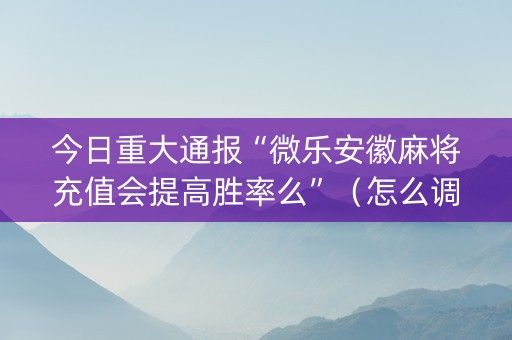 今日重大通报“微乐安徽麻将充值会提高胜率么”（怎么调胜率)