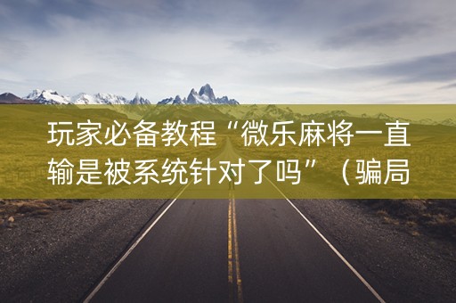 玩家必备教程“微乐麻将一直输是被系统针对了吗”（骗局大揭秘)