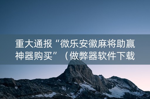 重大通报“微乐安徽麻将助赢神器购买”（做弊器软件下载)