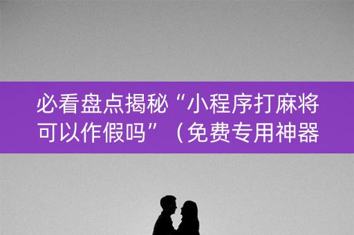 必看盘点揭秘“小程序打麻将可以作假吗”（免费专用神器)