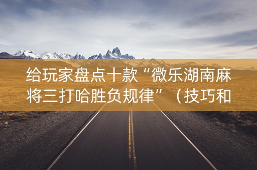 给玩家盘点十款“微乐湖南麻将三打哈胜负规律”（技巧和打好牌方法)