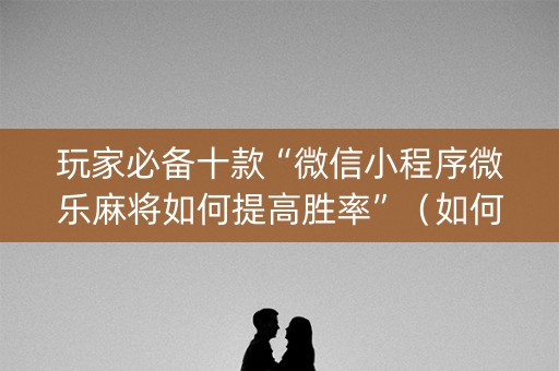 玩家必备十款“微信小程序微乐麻将如何提高胜率”（如何提高胜率)