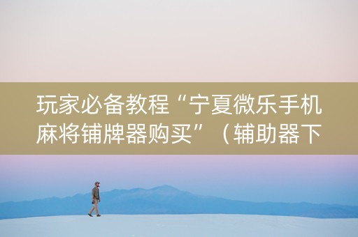 玩家必备教程“宁夏微乐手机麻将铺牌器购买”（辅助器下载)