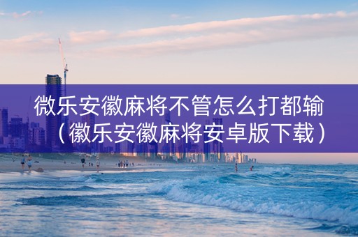 微乐安徽麻将不管怎么打都输（徽乐安徽麻将安卓版下载）