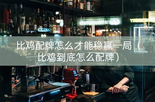 比鸡配牌怎么才能稳赢一局（比鸡到底怎么配牌）