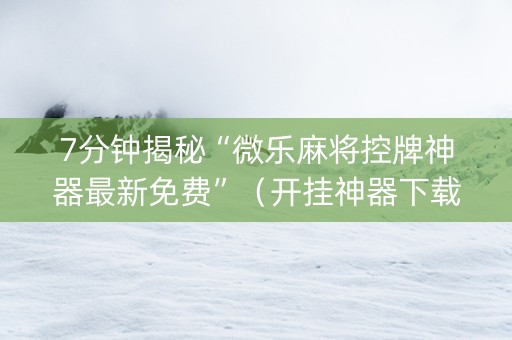 7分钟揭秘“微乐麻将控牌神器最新免费”（开挂神器下载)