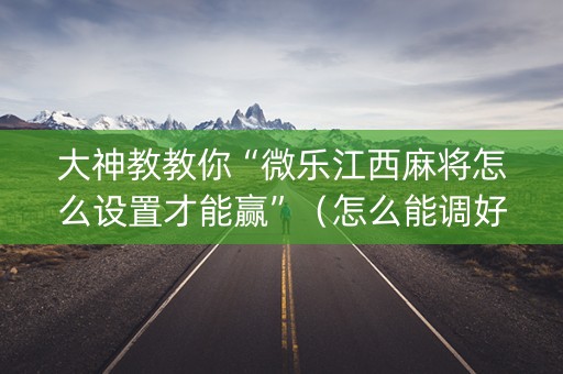 大神教教你“微乐江西麻将怎么设置才能赢”（怎么能调好牌)
