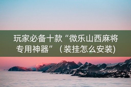 玩家必备十款“微乐山西麻将专用神器”（装挂怎么安装)