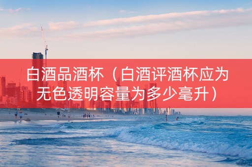 白酒品酒杯（白酒评酒杯应为无色透明容量为多少毫升）