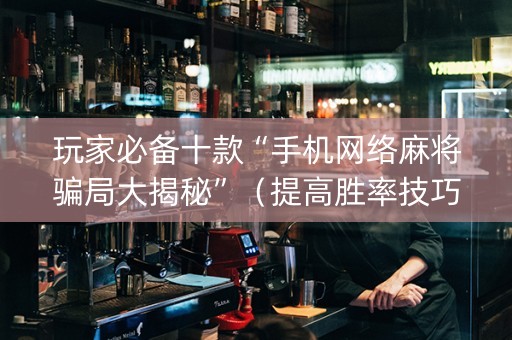 玩家必备十款“手机网络麻将骗局大揭秘”（提高胜率技巧)