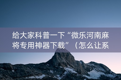 给大家科普一下“微乐河南麻将专用神器下载”（怎么让系统给你发好牌)