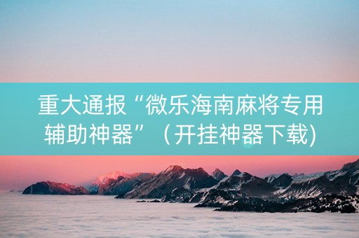 重大通报“微乐海南麻将专用辅助神器”（开挂神器下载)