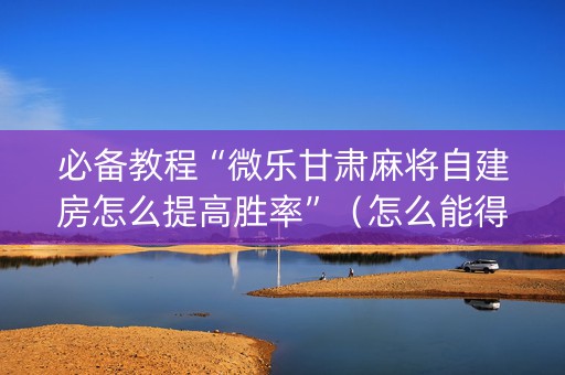 必备教程“微乐甘肃麻将自建房怎么提高胜率”（怎么能得到好牌)