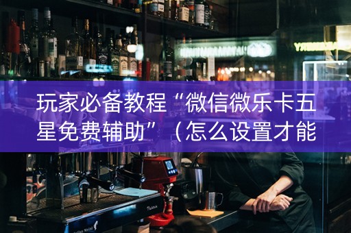 玩家必备教程“微信微乐卡五星免费辅助”（怎么设置才能赢)