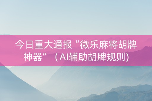 今日重大通报“微乐麻将胡牌神器”（AI辅助胡牌规则)