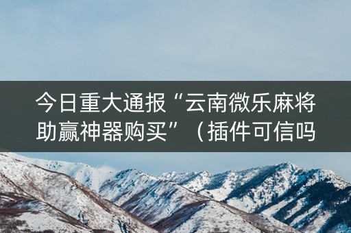今日重大通报“云南微乐麻将助赢神器购买”（插件可信吗)