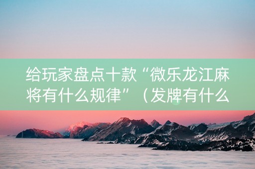 给玩家盘点十款“微乐龙江麻将有什么规律”（发牌有什么规律吗)