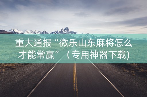 重大通报“微乐山东麻将怎么才能常赢”（专用神器下载)