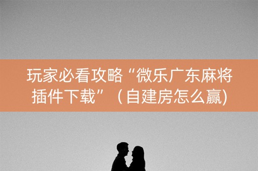玩家必看攻略“微乐广东麻将插件下载”（自建房怎么赢)
