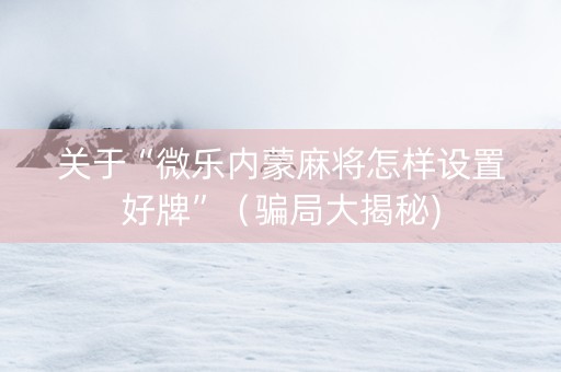 关于“微乐内蒙麻将怎样设置好牌”（骗局大揭秘)