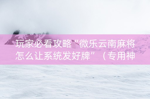 玩家必看攻略“微乐云南麻将怎么让系统发好牌”（专用神器下载)