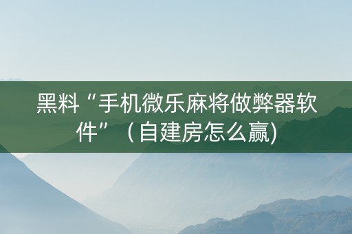黑料“手机微乐麻将做弊器软件”（自建房怎么赢)