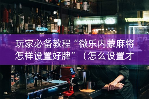 玩家必备教程“微乐内蒙麻将怎样设置好牌”（怎么设置才能赢)