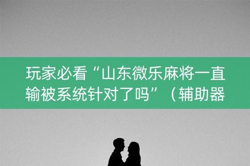 玩家必看“山东微乐麻将一直输被系统针对了吗”（辅助器下载)