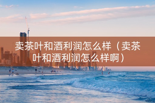 卖茶叶和酒利润怎么样（卖茶叶和酒利润怎么样啊）