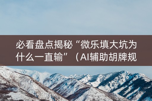 必看盘点揭秘“微乐填大坑为什么一直输”（AI辅助胡牌规则)