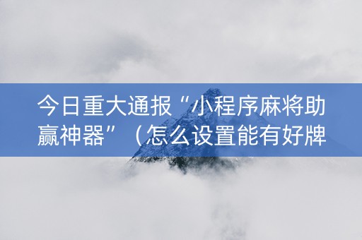 今日重大通报“小程序麻将助赢神器”（怎么设置能有好牌)