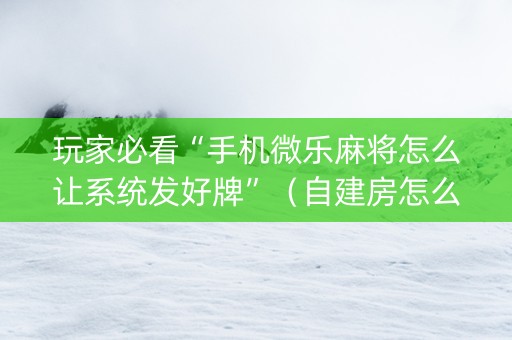 玩家必看“手机微乐麻将怎么让系统发好牌”（自建房怎么拿好牌)