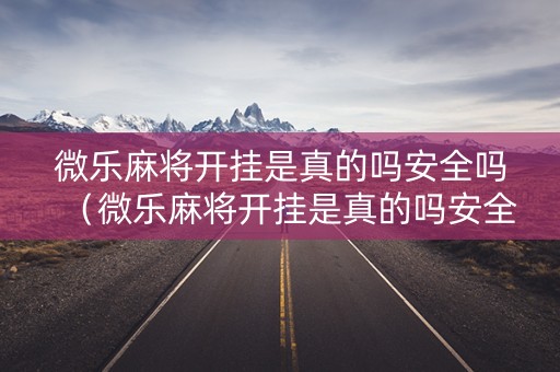 微乐麻将开挂是真的吗安全吗（微乐麻将开挂是真的吗安全吗可靠吗）