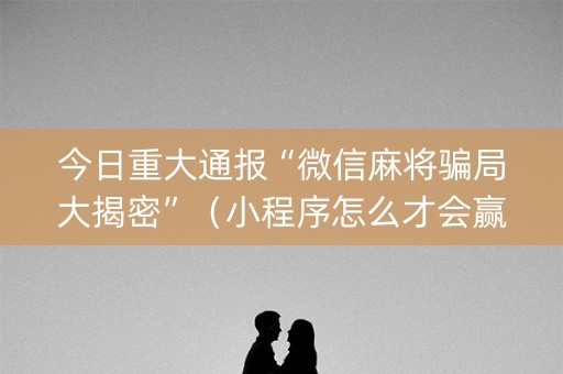 今日重大通报“微信麻将骗局大揭密”（小程序怎么才会赢)