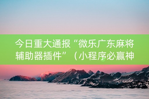 今日重大通报“微乐广东麻将辅助器插件”（小程序必赢神器)