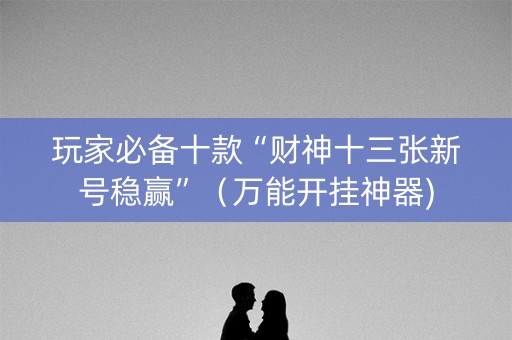 玩家必备十款“财神十三张新号稳赢”（万能开挂神器)