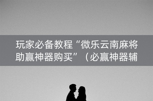 玩家必备教程“微乐云南麻将助赢神器购买”（必赢神器辅助器)