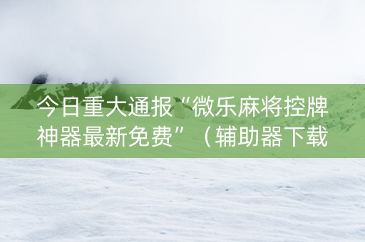 今日重大通报“微乐麻将控牌神器最新免费”（辅助器下载)