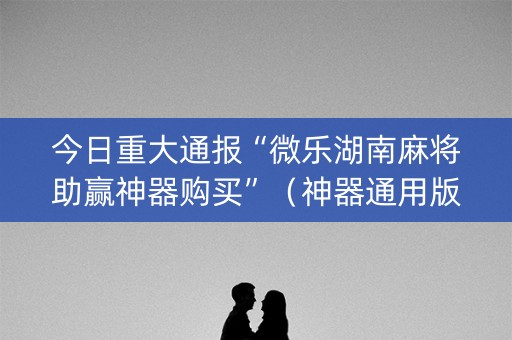 今日重大通报“微乐湖南麻将助赢神器购买”（神器通用版)