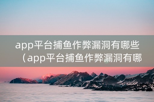 app平台捕鱼作弊漏洞有哪些（app平台捕鱼作弊漏洞有哪些）