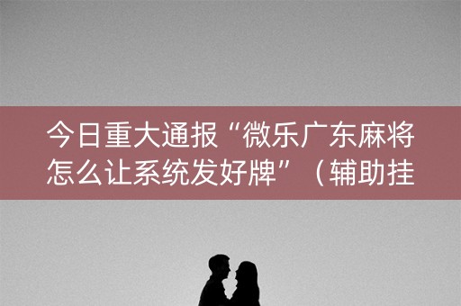 今日重大通报“微乐广东麻将怎么让系统发好牌”（辅助挂发牌规律)